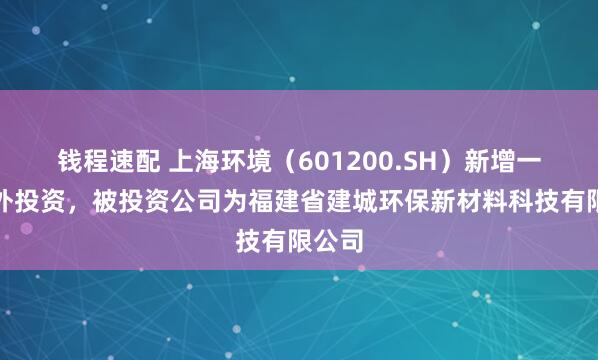 钱程速配 上海环境（601200.SH）新增一起对外投资，被投资公司为福建省建城环保新材料科技有限公司