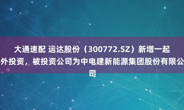 大通速配 运达股份（300772.SZ）新增一起对外投资，被投资公司为中电建新能源集团股份有限公司