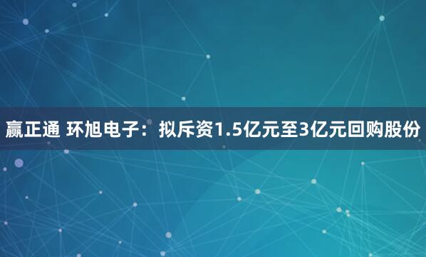 赢正通 环旭电子：拟斥资1.5亿元至3亿元回购股份