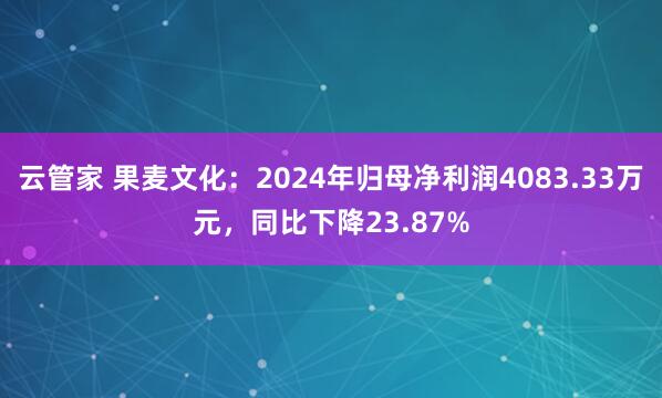 云管家 果麦文化：2024年归母净利润4083.33万元，同比下降23.87%
