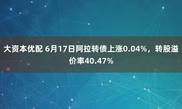 大资本优配 6月17日阿拉转债上涨0.04%，转股溢价率40.47%