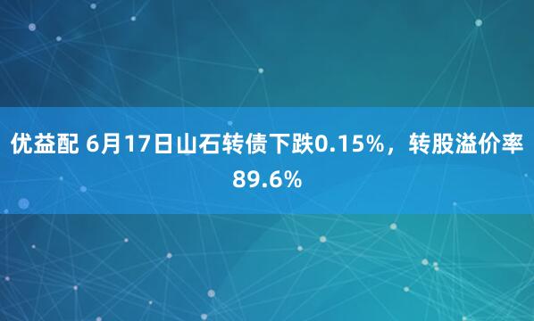 优益配 6月17日山石转债下跌0.15%，转股溢价率89.6%
