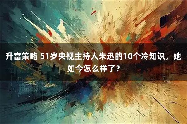升富策略 51岁央视主持人朱迅的10个冷知识，她如今怎么样了？