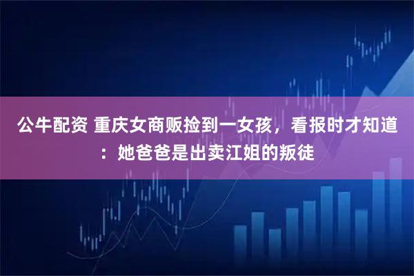 公牛配资 重庆女商贩捡到一女孩，看报时才知道：她爸爸是出卖江姐的叛徒