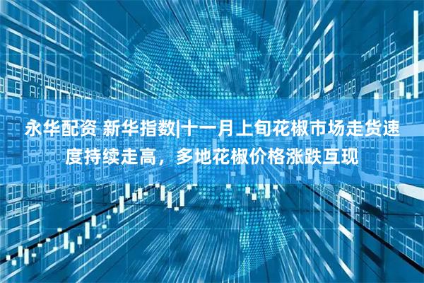 永华配资 新华指数|十一月上旬花椒市场走货速度持续走高，多地花椒价格涨跌互现