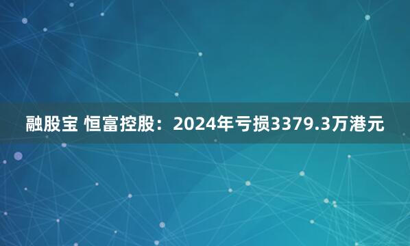 融股宝 恒富控股：2024年亏损3379.3万港元