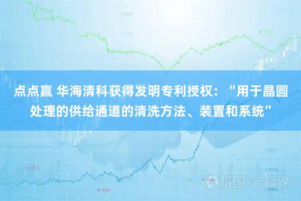 点点赢 华海清科获得发明专利授权：“用于晶圆处理的供给通道的清洗方法、装置和系统”