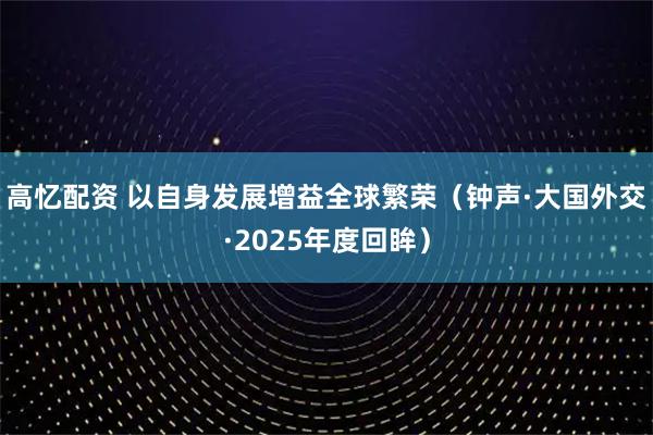 高忆配资 以自身发展增益全球繁荣（钟声·大国外交·2025年度回眸）