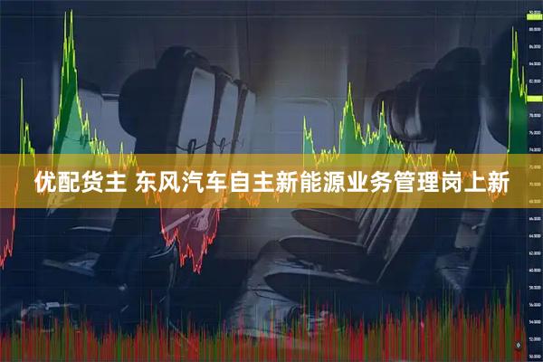 优配货主 东风汽车自主新能源业务管理岗上新