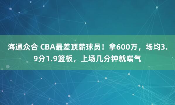 海通众合 CBA最差顶薪球员！拿600万，场均3.9分1.9篮板，上场几分钟就喘气