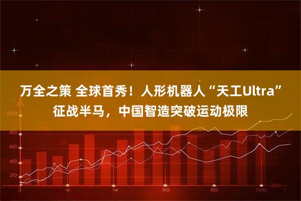 万全之策 全球首秀！人形机器人“天工Ultra”征战半马，中国智造突破运动极限