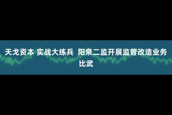天戈资本 实战大练兵  阳泉二监开展监管改造业务比武