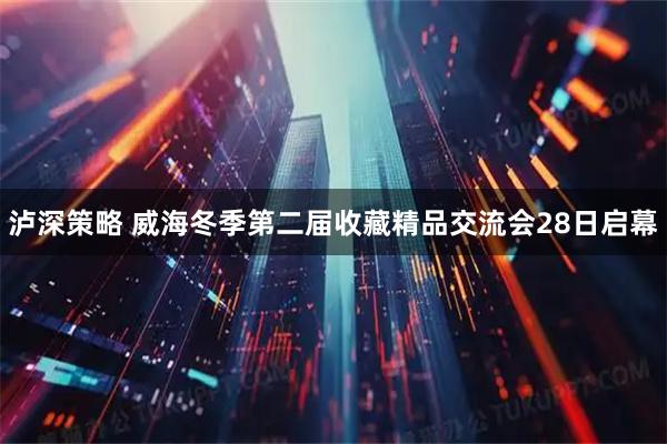 泸深策略 威海冬季第二届收藏精品交流会28日启幕