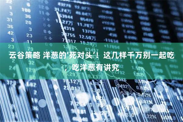 云谷策略 洋葱的‘死对头’！这几样千万别一起吃，吃洋葱有讲究