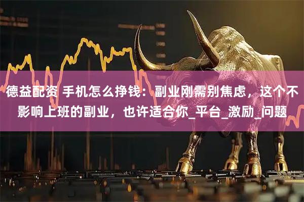 德益配资 手机怎么挣钱：副业刚需别焦虑，这个不影响上班的副业，也许适合你_平台_激励_问题