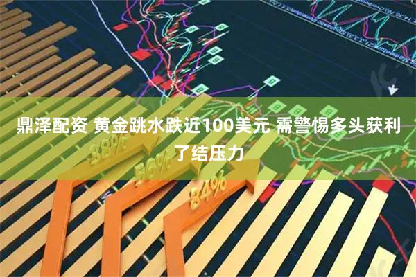 鼎泽配资 黄金跳水跌近100美元 需警惕多头获利了结压力